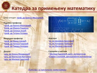 Катедра за примењену математику
Катедра за примењену математику
Шеф катедре: проф. др Бранко Малешевић
Редовни професор
•проф. др Бранко Малешевић
•проф. др Марија Рашајски
•проф. др Синиша Јешић
•проф. др Татјана Лутовац
Ванредни професор
•проф. др Ивана Јововић
•проф. др Наташа Ћировић
•проф. др Тамара Коледин
Доцент
•доц. др Бојана Михаиловић
•доц. др Братислав Иричанин
•доц. др Милица Саватовић
Асистент
•ас. мс Данијела Бранковић
•ас. мс Катарина Ћојбашић
•ас. мс Милица Јовалекић
Сарадник у настави
• Милица Радојевић, дипл. математичар
•Стефан Спалевић, дипломирани математичар
 