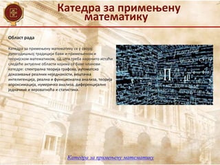 Катедра за примењену
математику
Катедра за примењену математику
Област рада
Катедра за примењену математику се у својој
дугогодишњој традицији бави и примењеном и
теоријском математиком, од чега треба нарочито истаћи
следеће актуелне области којима се баве чланови
катедре: спектрална теорија графова, аутоматско
доказивање реалних неједнакости, вештачка
интелигенција, реална и функционална анализа, теорија
апроксимација, нумеричка анализа, диференцијалне
једначине и вероватноћа и статистика.
 