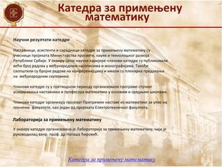Катедра за примењену
математику
Наставници, асистенти и сарадници катедре за примењену математику су
учесници пројеката Министарства просвете, науке и технолошког развоја
Републике Србије. У оквиру своје научне каријере чланови катедре су публиковали
већи број радова у међународним часописима и монографијама. Такође
саопштили су бројне радове на конференијцама и имали су пленарна предавања
на међународним скуповима.
Чланови катедре су у претходном периоду организовали програме стучног
усавршавања наставника и професора математике у основим и средњим школама.
Чланови катедре организују пројекат Припремне наставе из математике за упис на
техничке факултете, као један од пројеката Електротехничког факултета.
Научни резултати катедре
Лабораторија за примењену математику
У оквиру катедре организована је Лабораторија за примењену математику, чији је
руководилац ванр. проф. др Наташа Ћировић.
Катедра за примењену математику
 