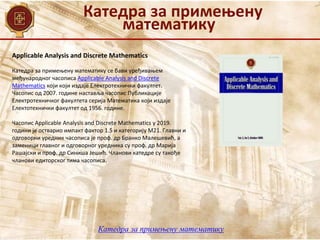 Катедра за примењену
математику
Катедра за примењену математику се бави уређивањем
међународног часописа Applicable Analysis and Discrete
Mathematics који који издаје Електротехнички факултет.
Часопис од 2007. године наставља часопис Публикације
Електротехничког факултета серија Математика који издаје
Електотехнички факултет од 1956. године.
Часопис Applicable Analysis and Discrete Mathematics у 2019.
години је остварио импакт фактор 1.5 и категорију М21. Главни и
одговорни уредник часописа је проф. др Бранко Малешевић, а
заменици главног и одговорног уредника су проф. др Марија
Рашајски и проф. др Синиша Јешић. Чланови катедре су такође
чланови едиторског тима часописа.
Applicable Analysis and Discrete Mathematics
Катедра за примењену математику
 
