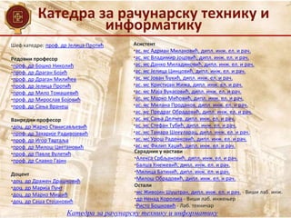 Катедра за рачунарску технику и
информатику
Шеф катедре: проф. др Јелица Протић
Редовни професор
•проф. др Бошко Николић
•проф. др Драган Бојић
•проф. др Драган Милићев
•проф. др Јелица Протић
•проф. др Мило Томашевић
•проф. др Мирослав Бојовић
•проф. др Сања Вранеш
Ванредни професор
•доц. др Жарко Станисављевић
•проф. др Захарије Радивојевић
•проф. др Игор Тартаља
•проф. др Милош Цветановић
•проф. др Павле Вулетић
•проф. др Славко Гајин
Доцент
•доц. др Дражен Драшковић
•доц. др Марија Пунт
•доц. др Марко Мишић
•доц. др Саша Стојановић
Асистент
•ас. мс Адриан Милаковић, дипл. инж. ел. и рач.
•ас. мс Владимир Јоцовић, дипл. инж. ел. и рач.
•ас. мс Данко Миладиновић, дипл. инж. ел. и рач.
•ас. мс Јелица Цинцовић, дипл. инж. ел. и рач.
•ас. мс Јован Ђукић, дипл. инж. ел. и рач.
•ас. мс Кристијан Жижа, дипл. инж. ел. и рач.
•ас. мс Маја Вукасовић, дипл. инж. ел. и рач.
•ас. мс Марко Мићовић, дипл. инж. ел. и рач.
•ас. мс Милана Проданов, дипл. инж. ел. и рач.
•ас. мс Предраг Обрадовић, дипл. инж. ел. и рач.
•ас. мс Сања Делчев, дипл. инж. ел. и рач.
•ас. мс Стефан Тубић, дипл. инж. ел. и рач.
•ас. мс Тамара Шекуларац, дипл. инж. ел. и рач.
•ас. мс Урош Раденковић, дипл. инж. ел. и рач.
•ас. мс Филип Хаџић, дипл. инж. ел. и рач.
Катедра за рачунарску технику и информатику
Сарадник у настави
•Алекса Србљановић, дипл. инж. ел. и рач.
•Балша Кнежевић, дипл. инж. ел. и рач.
•Милица Батинић, дипл. инж. ел. и рач.
•Милош Обрадовић, дипл. инж. ел. и рач.
Остали
•мс Живојин Шуштран, дипл. инж. ел. и рач. - Виши лаб. инж.
•др Ненад Королија - Виши лаб. инжењер
•Ристо Бошковић - Лаб. техничар
 