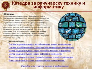Катедра за рачунарску технику и
информатику
Област рада
Наставни планови:
• Основне академске студије – одсек Рачунарска техника и информатика
• Основне академске студије – студијски програм Софтверско инжењерство
• Мастер академске студије – модул Рачунарска техника и информатика
• Мастер академске студије – модул Софтверско инжењерство
• Докторске академске студије – модул Рачунарска техника и информатика
• Докторске академске студије – модул Софтверско инжењерство
Катедра за рачунарску технику и информатику бави се
истоименом научном облашћу, као и облашћу софтверског
инжењерства, са нагласком на актуелним темама из више
подобласти: интелигентни системи, рачунарска графика,
мултипроцесорски системи, симулације и пројектовање
дигиталних система, пројектовање информационих система,
рачунарске мреже и заштита података, електронско
пословање, базе података, пројектовање електронских
наставних средстава и софтверских система за учење,
интеракција између човека и рачунара, анализа података и
машинско учење, итд.
Катедра за рачунарску технику и информатику
 