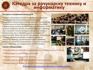 Катедра за рачунарску технику и
информатику
Наставни и истраживачки ресурси
Списак лабораторија:
• Лабораторија за софтверско инжењерство и информационе системе
• Лабораторија за архитектуру рачунара
• Лабораторија за рачунарску технику
• Лабораторија за рачунарску графику и визуелизацију
• Лабораторија за обраду података и вештачку интелигенцију
Катедра за рачунарску технику и информатику располаже
најсавременијим рачунарским ресурсима у више
рачунарских лабораторија, а такође користи Рачунски центар
Електротехничког факултета као својеврсну наставну базу.
Студенти имају прилике да користе бројне софтверске пакете
за учење појединих области из домена хардвера и софтвера
које су развили чланови Катедре за рачунарску технику и
информатику, као и софтверске пакете из академског
програма већег броја светских ИТ корпорација. Лабораторије
поседују савремене рачунаре и сервере, опрему за
виртуелну стварност, различите врсте nVidia графичких
картица за паралелно програмирање, 3D екране и опрему за
стерео пројекцију, као и радна места са FPGA плочама.
Катедра за рачунарску технику и информатику
 