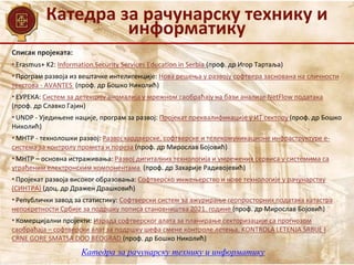 Катедра за рачунарску технику и
информатику
Списак пројеката:
• Erasmus+ K2: Information Security Services Education in Serbia (проф. др Игор Тартаља)
• Програм развоја из вештачке интелигенције: Нова решења у развоју софтвера заснована на сличности
текстова - AVANTES (проф. др Бошко Николић)
• ЕУРЕКА: Систем за детекцију аномалија у мрежном саобраћају на бази анализе NetFlow података
(проф. др Славко Гајин)
• UNDP - Уједињене нације, програм за развој: Пројекат преквалификације у ИТ сектору (проф. др Бошко
Николић)
• МНТР - технолошки развој: Развој хардверске, софтверске и телекомуникационе инфраструктуре е-
система за контролу промета и пореза (проф. др Мирослав Бојовић)
• МНТР – основна истраживања: Развој дигиталних технологија и умрежених сервиса у системима са
уграђеним електронским компонентама (проф. др Захарије Радивојевић)
• Пројекат развоја високог образовања: Софтверско инжењерство и нове технологије у рачунарству
(СИНТРА) (доц. др Дражен Драшковић)
• Републички завод за статистику: Софтверски систем за ажурирање геопросторних података катастра
непокретности Србије за подршку пописа становништва 2021. године (проф. др Мирослав Бојовић)
• Комерцијални пројекти: Израда софтверског алата за планирање секторизације са прогнозом
саобраћаја – софтверски алат за подршку шефа смене контроле летења, KONTROLA LETENJA SRBIJE I
CRNE GORE SMATSA DOO BEOGRAD (проф. др Бошко Николић)
Катедра за рачунарску технику и информатику
 