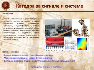 Област рада
Наставни планови:
• Основне академске студије – одсек Сигнали и системи
• Мастер академске студије – модул Сигнали и системи
• Докторске академске студије – модул Управљање системима и обрада сигнала
Области истраживања и рада Катедре за
сигнале и системе су теорија и пракса
управљања системима, оптимизације,
естимације, идентификације система,
рачунарског управљања, дигиталне обраде
сигнала, примене методологије вештачке
интелигенције и неуралних мрежа,
биомедицинске технике, индустријске и
медицинске роботике, као и аутономних
мобилних система.
Катедра за сигнале и системе
Катедра за сигнале и системе
 