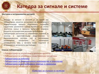 Наставни и истраживачки ресурси
Списак лабораторија:
• Лабораторија за управљање у реалном времену
• Лабораторија за управљање индустријским процесима
• Лабораторија за роботику
• Лабораторија за биомедицинско инжењерство и технологије
• Лабораторија за дистрибуирано мерење и управљање
• Лaбoрaтoриja зa сeнзoрe и aктуaтoрe
Катедра за сигнале и системе је са својих пет
лабораторија, изузетно ангажована на унапређењу и
модернизацији процеса образовања, пружајући
студентима различитих одсека могућност да стекну
практична знања и примене различите теоријске
концепте на конкретним реалним проблемима.
Лабораторије располажу са савременом опремом за
анализу и идентификацију индустријских и
биомедицинских система, као и реализацију
управљачких алгоритама на различитим
платформама, што у великој мери подстиче и
истраживачке активности при Катедри.
Катедра за сигнале и системе
Катедра за сигнале и системе
 