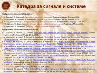 Изабрани наставни материјали:
• Ж. Ђуровић, Б. Ковачевић, Системи аутоматског управљања, Академска мисао, Београд, 2006.
• Б. Ковачевић, Ж. Ђуровић, С. Станковић, Сигнали и системи, Академска мисао, Београд, 2007..
• Н. Миљковић, Методе и инструментација за електрична мерења, Универзитет у Београду - ЕТФ, 2016.
• Т. Б. Шекара, М. Барјактаровић, Сензори у физичко техничким мерењима, Академска Мисао, 2017.
• К. Јовановић, Н. Кнежевић, Роботика - збирка решених задатака, 2021.
Катедра за сигнале и системе
Изабрани истакнути научни резултати:
• S. Vujnović, Ž. Đurović, G. Kvaščev, “Fan mill state estimation based on acoustic signature analysis”, Control
Engineering Practice, vol. 57, pp. 29-38, 2016.
• A. Marjanović, M. Krstić, Ž. Đurović, B. Kovačević, “Control of Thermal Power Plant Combustion Distribution Using
Extremum Seeking”, IEEE Trans. On Control Systems Technology, Vol. 25, No. 5, pp. 1670-1682, 2017.
• V. Petrović, M. Janković, A. Lupšić, V. Mihajlović, J. Popović-Božović, “High-Accuracy Real-Time Monitoring of Heart
Rate Variability Using 24 GHz Continuous-Wave Doppler Radar”, IEEE ACCESS, Vol. 7, pp. 74721-74733, 2019.
• A. Al-Hasaeri, A. Marjanović, P. Tadić, S. Vujnović, Ž. Đurović, “Probability of Detection and Clutter Rate Estimation in
Target Tracking Systems: Generalized Maximum Likelihood Approach”, IET Radar, Sonar & Navigation, 2019.
• M. Bošković, T. Šekara, M. Rapaić, “Novel tuning rules for PIDC and PID load frequency controllers considering
robustness and sensitivity to measurement noise”, Intl J Electrical Power and Energy Sys, Vol. 114, pp. 105416, 2020.
• V. Papić, J. Krmar, “Texture Entropy-Based Classification for Iris Recognition Systems”, Journal Of Circuits, Systems, And
Computers, Vol. 29, No. 04, pp. 2050051-1 - 2050051-25, 2020.
• M. Trumić, K. Jovanović, A. Fagiolini, “Decoupled Nonlinear Adaptive Control of Position and Stiffness for Pneumatic
Soft Robots”, International Journal Of Robotics Research, 2020.
• S. Milić, N. Miladinović, A. Rakić, “A wayside hotbox system with fuzzy and fault detection algorithms in IIoT
environment”, Control Engineering Practice, vol. 104, 2020.
• N. Miljković, M. Isaković, “Effect of the sEMG electrode (re)placement and feature set size on the hand movement
recognition”, Biomedical Signal Processing And Control, Vol. 64, No. 102292, pp. 1 - 11, 2021.
 
