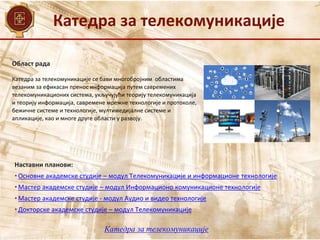 Катедра за телекомуникације
Област рада
Наставни планови:
• Основне академске студије – модул Телекомуникације и информационе технологије
• Мастер академске студије – модул Информационо комуникационе технологије
• Мастер академске студије - модул Аудио и видео технологије
• Докторске академске студије – модул Телекомуникације
Катедра за телекомуникације се бави многобројним областима
везаним за ефикасан пренос информација путем савремених
телекомуникационих система, укључујући теорију телекомуникација
и теорију информација, савремене мрежне технологије и протоколе,
бежичне системе и технологије, мултимедијалне системе и
апликације, као и многe другe области у развоју.
Катедра за телекомуникације
 