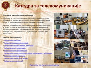 Катедра за телекомуникације
Наставни и истраживачки ресурси
Списак лабораторија:
• Лабораторија за акустику
• Лабораторија за радио комуникације
• Лабораторија за развој интернет технологија
• Лабораторија за IP комуникације
• Лабораторија за телекомуникације
• Лабораторија за дигиталну обраду сигнала, телемедицину и мултимедију
• Лабораторија за обраду сигнала
• Лабораторија за електрична мерења
• Лабораторија за мреже и IoT
Катедра за телекомуникације располаже најсавременијом
опремом за наставу, истраживање и пројекте са привредом у
области информационо-комуникационих технологија.
Ресурси којима Катедра располаже омогућавају истраживање
и развој у области телекомуникација, радио комуникација,
пројектовања мрежа и мрежних уређаја, кодовања и теорије
информација, обраде сигнала, мултимедије, акустике, веб
технологија.
Катедра за телекомуникације
 
