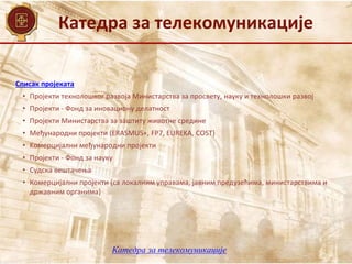 Катедра за телекомуникације
Списак пројеката
• Пројекти технолошког развоја Министарства за просвету, науку и технолошки развој
• Пројекти - Фонд за иновациону делатност
• Пројекти Министарства за заштиту животне средине
• Mеђународни пројекти (ЕRASMUS+, FP7, EUREKA, COST)
• Kомерцијални међународни пројекти
• Пројекти - Фонд за науку
• Судска вештачења
• Комерцијални пројекти (са локалним управама, јавним предузећима, министарствима и
државним органима)
Катедра за телекомуникације
 
