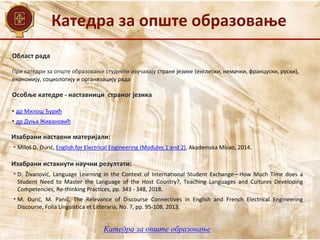 Катедра за опште образовање
Област рада
При катедри за опште образовање студенти изучавају стране језике (енглески, немачки, француски, руски),
економију, социологију и организацију рада
Катедра за опште образовање
Особље катедре - наставници страног језика
• др Милош Ђурић
• др Дуња Живановић
Изабрани истакнути научни резултати:
• D. Živanović, Language Learning in the Context of International Student Exchange—How Much Time does a
Student Need to Master the Language of the Host Country?, Teaching Languages and Cultures Developing
Competencies, Re-thinking Practices, pp. 343 - 348, 2018.
• М. Đurić, M. Panić, The Relevance of Discourse Connectives in English and French Electrical Engineering
Discourse, Folia Linguistica et Litteraria, No. 7, pp. 95-108, 2013.
Изабрани наставни материјали:
• Miloš D. Đurić, English for Electrical Engineering (Modules 1 and 2), Akademska Misao, 2014.
 