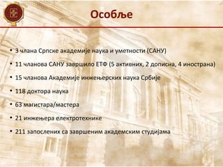 Особље
• 3 члана Српске академије наука и уметности (САНУ)
• 11 чланова САНУ завршило ЕТФ (5 активних, 2 дописна, 4 инострана)
• 15 чланова Академије инжењерских наука Србије
• 118 доктора наука
• 63 магистара/мастера
• 21 инжењера електротехнике
• 211 запослених са завршеним академским студијама
 