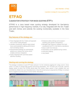 ORC TRADING – ETFAQ
Liquidator strategy for mass quoting ETF’s
ETFAQ
LIQUIDATOR STRATEGY FOR MASS QUOTING ETF’S
ETFAQ is a Java based mass quoting strategy developed for low-latency
performance in high frequency markets. It is fully integrated with the Orc Trader
and both mimics and extends the existing functionality available in the Auto
Trader.
Key features of the strategy are:
• Fully integrated with Orc Trader and operated
from normal Trading Window
• Handles constituents’ different open/closed
hours automatically by adding performance
from correlating indices.
• All parameters/settings are automatically
picked up on startup from server which
enables extensive integration
• Easily integrated with automatic basket
definition handling
• Extensive safety settings and exception
handling gives greater transparency
• Manages high frequency updates from both
constituents and FX in low-latency calculations
• Easy to add more features
• Parameters can be updated during runtime
• Automatic hedging
• Java based
Starting and running the strategy
The strategy is started on a per ETF basis and put in to the market by toggling the ‘a-flag’ column. Once
active, it is easy to change both quoting and pricing parameters. The ‘Th.Q.bid’ and ‘Th.Q.ask’ columns
display levels at which the ETFAQ would enter the market, these values in their simplest form are
controlled by offsets from your theoretical price. Once the correct price is acquired the ‘M-flag’ on contract
level is toggled to put the prices in to the market. See below:
 