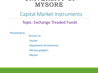 UNIVERSITY OF
MYSORE
Capital Market Instruments
Topic: Exchange Treaded Funds
Presenting to,
Srinivas sir,
Faculty
Department of commerce,
Manasa gangotri,
Mysore.
 