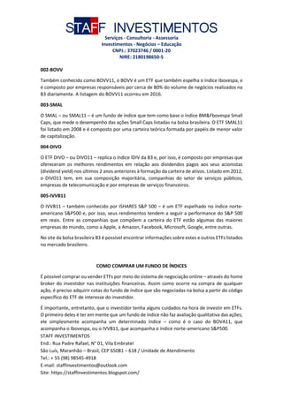 STAFF INVESTIMENTOS
Serviços - Consultoria - Assessoria
Investimentos - Negócios – Educação
CNPJ.: 37023746 / 0001-20
NIRE: 2180198650-5
STAFF INVESTIMENTOS
End.: Rua Padre Rafael, N° 01, Vila Embratel
São Luís, Maranhão – Brasil, CEP 65081 – 618 / Unidade de Atendimento
Tel.: + 55 (98) 98545-4918
E-mail: staffinvestimentos@outlook.com
Site: https://staffinvestimentos.blogspot.com/
002-BOVV
Também conhecido como BOVV11, o BOVV é um ETF que também espelha o índice Ibovespa, e
é composto por empresas responsáveis por cerca de 80% do volume de negócios realizados na
B3 diariamente. A listagem do BOVV11 ocorreu em 2016.
003-SMAL
O SMAL – ou SMAL11 – é um fundo de índice que tem como base o índice BM&Fbovespa Small
Caps, que mede o desempenho das ações Small Caps listadas na bolsa brasileira. O ETF SMAL11
foi listado em 2008 e é composto por uma carteira teórica formada por papéis de menor valor
de capitalização.
004-DIVO
O ETF DIVO – ou DIVO11 – replica o índice IDIV da B3 e, por isso, é composto por empresas que
ofereceram os melhores rendimentos em relação aos dividendos pagos aos seus acionistas
(dividend yield) nos últimos 2 anos anteriores à formação da carteira de ativos. Listado em 2012,
o DIVO11 tem, em sua composição majoritária, companhias do setor de serviços públicos,
empresas de telecomunicação e por empresas de serviços financeiros.
005-IVVB11
O IVVB11 – também conhecido por ISHARES S&P 500 – é um ETF espelhado no índice norte-
americano S&P500 e, por isso, seus rendimentos tendem a seguir a performance do S&P 500
em reais. Entre as companhias que compõem a carteira do ETF estão algumas das maiores
empresas do mundo, como a Apple, a Amazon, Facebook, Microsoft, Google, entre outras.
No site da bolsa brasileira B3 é possível encontrar informações sobre estes e outros ETFs listados
no mercado brasileiro.
COMO COMPRAR UM FUNDO DE ÍNDICES
É possível comprar ou vender ETFs por meio do sistema de negociação online – através do home
broker do investidor nas instituições financeiras. Assim como ocorre na compra de qualquer
ação, é preciso adquirir cotas do fundo de índice que são negociadas na bolsa a partir do código
específico do ETF de interesse do investidor.
É importante, entretanto, que o investidor tenha alguns cuidados na hora de investir em ETFs.
O primeiro deles é ter em mente que um fundo de índice não faz avaliação qualitativa das ações;
ele simplesmente acompanha um determinado índice – como é o caso do BOVA11, que
acompanha o Ibovespa, ou o IVVB11, que acompanha o índice norte-americano S&P500.
 