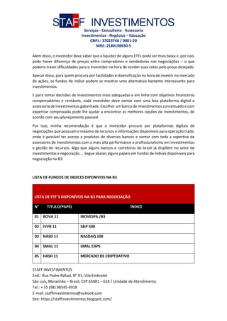 STAFF INVESTIMENTOS
Serviços - Consultoria - Assessoria
Investimentos - Negócios – Educação
CNPJ.: 37023746 / 0001-20
NIRE: 2180198650-5
STAFF INVESTIMENTOS
End.: Rua Padre Rafael, N° 01, Vila Embratel
São Luís, Maranhão – Brasil, CEP 65081 – 618 / Unidade de Atendimento
Tel.: + 55 (98) 98545-4918
E-mail: staffinvestimentos@outlook.com
Site: https://staffinvestimentos.blogspot.com/
Além disso, o investidor deve saber que a liquidez de alguns ETFs pode ser mais baixa e, por isso,
pode haver diferença de preços entre compradores e vendedores nas negociações – o que
poderia trazer dificuldades para o investidor na hora de vender suas cotas pelo preço desejado.
Apesar disso, para quem procura por facilidades e diversificação na hora de investir no mercado
de ações, os fundos de índice podem se mostrar uma alternativa bastante interessante para
investimentos.
E para tomar decisões de investimentos mais adequadas e em linha com objetivos financeiros
compensatórios e rentáveis, cada investidor deve contar com uma boa plataforma digital e
assessoria de investimentos gabaritada. Escolher um banco de investimentos conceituado e com
expertise comprovada pode lhe ajudar a encontrar as melhores opções de investimentos, de
acordo com seu planejamento pessoal.
Por isso, minha recomendação é que o investidor procure por plataformas digitais de
negociações que possuam o máximo de recursos e informações disponíveis para operação trade,
onde é possível ter acesso a produtos de diversos bancos e contar com toda a expertise de
assessores de investimentos com a mais alta performance e profissionalismo em investimentos
e gestão de recursos. Algo que alguns bancos e corretoras do brasil já dispõem no setor de
investimentos e negociação.... Segue abaixo alguns papeis em fundos de índices disponíveis para
negociação na B3.
LISTA DE FUNDOS DE INDICES DIPONIVEIS NA B3
LISTA DE ETF´S DISPONÍVEIS NA B3 PARA NEGOCIAÇÃO
N° TITULO/PAPEL ÍNDICE
01 BOVA 11 IBOVESPA /B3
02 IVVB 11 S&P 500
03 NASD 11 NASDAQ 100
04 SMAL 11 SMAL CAPS
05 HASH 11 MERCADO DE CRIPTOATIVO
 