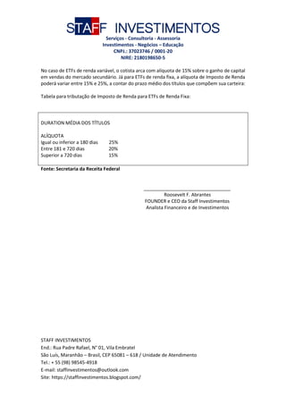 STAFF INVESTIMENTOS
Serviços - Consultoria - Assessoria
Investimentos - Negócios – Educação
CNPJ.: 37023746 / 0001-20
NIRE: 2180198650-5
STAFF INVESTIMENTOS
End.: Rua Padre Rafael, N° 01, Vila Embratel
São Luís, Maranhão – Brasil, CEP 65081 – 618 / Unidade de Atendimento
Tel.: + 55 (98) 98545-4918
E-mail: staffinvestimentos@outlook.com
Site: https://staffinvestimentos.blogspot.com/
No caso de ETFs de renda variável, o cotista arca com alíquota de 15% sobre o ganho de capital
em vendas do mercado secundário. Já para ETFs de renda fixa, a alíquota de Imposto de Renda
poderá variar entre 15% e 25%, a contar do prazo médio dos títulos que compõem sua carteira:
Tabela para tributação de Imposto de Renda para ETFs de Renda Fixa:
DURATION MÉDIA DOS TÍTULOS
ALÍQUOTA
Igual ou inferior a 180 dias 25%
Entre 181 e 720 dias 20%
Superior a 720 dias 15%
Fonte: Secretaria da Receita Federal
_________________________________
Roosevelt F. Abrantes
FOUNDER e CEO da Staff Investimentos
Analista Financeiro e de Investimentos
 