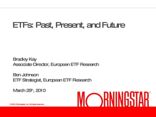 ETFs: Past, Present, and Future Bradley Kay Associate Director, European ETF Research Ben Johnson ETF Strategist, European ETF Research March 25 th , 2010 