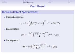 Background Main Result Heuristics Conclusion
Main Result
Theorem (Robust Approximation)
• Trading boundaries:
π± = Λ ±
3
4γ
Λ2
(Λ − 1)2
1/3
ε1/3
+ O(ε2/3
)
• Excess return:
ExR = −
3σ2
γ
γΛ(Λ − 1)
6
4/3
ε2/3
+ O(ε)
• Tracking error:
TrE = σ
√
3
Λ(Λ − 1)
6
√
γ
2/3
ε1/3
+ O(ε)
 