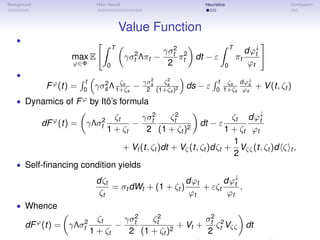 Background Main Result Heuristics Conclusion
Value Function
•
max
ϕ∈Φ
E
T
0
γσ2
t Λπt −
γσ2
t
2
π2
t dt − ε
T
0
πt
dϕ↓
t
ϕt
•
Fϕ
(t) =
t
0
γσ2
s Λ ζs
1+ζs
−
γσ2
s
2
ζ2
s
(1+ζs)2 ds − ε
t
0
ζs
1+ζs
dϕ↓
s
ϕs
+ V(t, ζt )
• Dynamics of Fϕ
by Itô’s formula
dFϕ
(t) = γΛσ2
t
ζt
1 + ζt
−
γσ2
t
2
ζ2
t
(1 + ζt )2
dt − ε
ζt
1 + ζt
dϕ↓
t
ϕt
+ Vt (t, ζt )dt + Vζ(t, ζt )dζt +
1
2
Vζζ(t, ζt )d ζ t ,
• Self-ﬁnancing condition yields
dζt
ζt
= σt dWt + (1 + ζt )
dϕt
ϕt
+ εζt
dϕ↓
t
ϕt
,
• Whence
dFϕ
(t) = γΛσ2
t
ζt
1 + ζt
−
γσ2
t
2
ζ2
t
(1 + ζt )2
+ Vt +
σ2
t
2
ζ2
t Vζζ dt
 