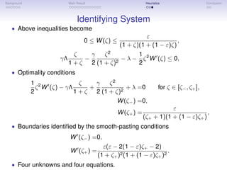 Background Main Result Heuristics Conclusion
Identifying System
• Above inequalities become
0 ≤ W(ζ) ≤
ε
(1 + ζ)(1 + (1 − ε)ζ)
,
γΛ
ζ
1 + ζ
−
γ
2
ζ2
(1 + ζ)2
− λ −
1
2
ζ2
W (ζ) ≤ 0,
• Optimality conditions
1
2
ζ2
W (ζ) − γΛ
ζ
1 + ζ
+
γ
2
ζ2
(1 + ζ)2
+ λ =0 for ζ ∈ [ζ−, ζ+],
W(ζ−) =0,
W(ζ+) =
ε
(ζ+ + 1)(1 + (1 − ε)ζ+)
,
• Boundaries identiﬁed by the smooth-pasting conditions
W (ζ−) =0,
W (ζ+) =
ε(ε − 2(1 − ε)ζ+ − 2)
(1 + ζ+)2(1 + (1 − ε)ζ+)2
.
• Four unknowns and four equations.
 