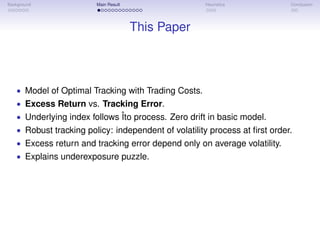 Background Main Result Heuristics Conclusion
This Paper
• Model of Optimal Tracking with Trading Costs.
• Excess Return vs. Tracking Error.
• Underlying index follows Îto process. Zero drift in basic model.
• Robust tracking policy: independent of volatility process at ﬁrst order.
• Excess return and tracking error depend only on average volatility.
• Explains underexposure puzzle.
 