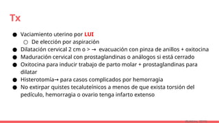 Tx
● Vaciamiento uterino por LUI
○ De elección por aspiración
● Dilatación cervical 2 cm o > evacuación con pinza de anillos + oxitocina
→
● Maduración cervical con prostaglandinas o análogos si está cerrado
● Oxitocina para inducir trabajo de parto molar + prostaglandinas para
dilatar
● Histerotomía para casos complicados por hemorragia
→
● No extirpar quistes tecaluteínicos a menos de que exista torsión del
pedículo, hemorragia o ovario tenga infarto extenso
(Robbins, 2015)
 