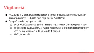 Vigilancia
● hCG cada 1-2 semanas hasta tener 3 tomas negativas consecutivas (14
semanas aprox) hasta que baje de 3 a 5 mIU/ml
→
● Después cada mes por un años
○ EF ginecológica cada semana hasta negativización y luego c/ 4 sem
○ Rx antes de evacuación, si había metástasis a pulmón tomar otra c/ 4
sem hasta remisión y después de 4 meses
○ AOC por un año
(Robbins, 2015)
 