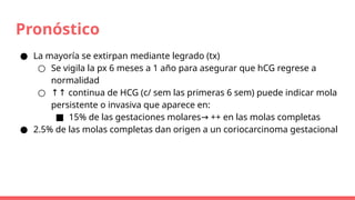 Pronóstico
● La mayoría se extirpan mediante legrado (tx)
○ Se vigila la px 6 meses a 1 año para asegurar que hCG regrese a
normalidad
○ ↑↑ continua de HCG (c/ sem las primeras 6 sem) puede indicar mola
persistente o invasiva que aparece en:
■ 15% de las gestaciones molares ++ en las molas completas
→
● 2.5% de las molas completas dan origen a un coriocarcinoma gestacional
 