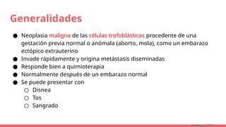 Generalidades
● Neoplasia maligna de las células trofoblásticas procedente de una
gestación previa normal o anómala (aborto, mola), como un embarazo
ectópico extrauterino
● Invade rápidamente y origina metástasis diseminadas
● Responde bien a quimioterapia
● Normalmente después de un embarazo normal
● Se puede presentar con
○ Disnea
○ Tos
○ Sangrado
(Robbins, 2015)
 