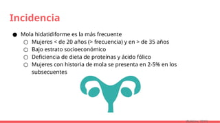 Incidencia
● Mola hidatidiforme es la más frecuente
○ Mujeres < de 20 años (> frecuencia) y en > de 35 años
○ Bajo estrato socioeconómico
○ Deficiencia de dieta de proteínas y ácido fólico
○ Mujeres con historia de mola se presenta en 2-5% en los
subsecuentes
(Robbins, 2015)
 