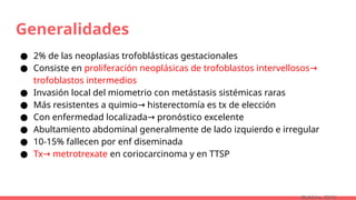 Generalidades
● 2% de las neoplasias trofoblásticas gestacionales
● Consiste en proliferación neoplásicas de trofoblastos intervellosos→
trofoblastos intermedios
● Invasión local del miometrio con metástasis sistémicas raras
● Más resistentes a quimio histerectomía es tx de elección
→
● Con enfermedad localizada pronóstico excelente
→
● Abultamiento abdominal generalmente de lado izquierdo e irregular
● 10-15% fallecen por enf diseminada
● Tx metrotrexate
→ en coriocarcinoma y en TTSP
(Robbins, 2015)
 