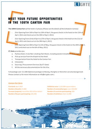 ET GATE
                                                                                                    trade solutions




The 109th Canton Fair will be held in 3 phases (Please see the details of the Schedule in annex):

    -    (Fair Opening from 14th of April to 19th of April, the guest checks in the hotel on the 13th of
         April, 2011 and check out on the 20th of April, 2011)

    -    (Fair Opening from 22nd of April to 27th of April, the guest check in the hotel on the 21st of
         April, 2011 and check out on the 28th April, 2011)

    -    (Fair Opening from 30th of April to 5th of May, the guest check in the hotel on the 29th of April,
         2011 and check out on the 6th of May, 2011)

ET-Gate provides you:
    a.   Pazhou Hotel, 4-star Non-smoking Twin Room, including western breakfast, seven nights.




                                                                                                                © Copyright 2010 ET-Gate
    b.   Pick up service from the Airport to the Hotel.
    c.   Transportation from the Hotel to the Canton Fair.
    d.   Interpreter
    e.   Sourcing / Procurement Services (by ET-Gate)
    F.   All the necessary documentations for the Visa.

Full package cost: $ 2,500 (Optional packages to Beijing, Shanghai or Shenzhen can also beorganized.
Please contact us for more information at info@et-gate.com )
 