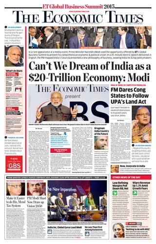 FINANCIAL INCLUSION
Wehavealways
debatedaboutsocial
unity,nationalunity
andsoon.Butwehave
neverdebatedabout
financialunity
ETGlobalBusinessSummit2015
MUMBAI | 18 PAGES | .`3.00 OR .`7.00 ALONG WITH THE TIMES OF INDIA SATURDAY, 17 JANUARY 2015BENNETT, COLEMAN & CO. LTD.
THEECONOMICTIMES
WWW.ECONOMICTIMES.COM
In a rare appearance at a media event, Prime Minister Narendra Modi used the opportunity offered by ET’s Global
Business Summit to present his comprehensive economic & political vision. In a 45-minute electric speech delivered in
English, the PM mapped India’s future & presented a new philosophy of business, wowing India Inc & top policymakers
GRAND VISION: PM Narendra Modi addresses more than 700 global & Indian CEOs at the ET Global Business Summit
Our Bureau
New Delhi: Prime Minister Naren-
dra Modi dared India to dream big as
he laid out details of his grand eco-
nomic and development vision for
thecountryforthefirsttime.Herald-
ing the dawn of a New Age India, he
said the country was making the
transitionfroma“winterof subdued
achievement”toa“newspring”.
“India is a $2-trillion economy to-
day. Can we not dream of an India
with a $20-trillion economy?” the
prime minister asked at the ET
Global Business Summit on Fri-
day in an address that detailed the
NarendraModidoctrineof develop-
ment in a comprehensive manner,
eachelementsegueingintothenext.
“Thegovernmentmustnurturean
ecosystem where the economy is
primed for growth; and growth pro-
motes all-round development.
Where development is employ-
ment-generating; and employment
isenabledbyskills.Whereskillsare
synced with production; and pro-
duction is benchmarked to quality.
Where quality meets global stan-
dards; and meeting global stan-
dards drives prosperity. Most im-
portantly, this prosperity is for the
welfare of all. That is my concept of
economic good governance and all-
rounddevelopment.”
Drivingtheprimeminister’svision
is his desire for the uplift of all Indi-
ans, especially the poorest. Invoking
MahatmaGandhi,hesaid:“Elimina-
tionof povertyisfundamentaltome.
Thisisatthecoreof myunderstand-
ingof cohesivegrowth.”
He acknowledged that the task
won’tbeeasy.
“Quick and easy reforms will not
be enough for creating a fast-grow-
ing economy. That is our challenge
and that is what we aim to do,” he
said. “It will take hard work, sus-
tained commitment and strong ad-
ministrative action. But we can
overcome the mood of despair,” he
said, referring to growth that
slumped below 5% to decadal lows
in the past two fiscal years.
Modi became prime minister in
May last year after leading BJP to an
overwhelming general election vic-
tory. Since then the government has
kicked off policy changes — and
more are to follow — as it seeks to re-
vive growth, lift investment senti-
ment, generate jobs, make India a
manufacturing hub, improve gov-
ernanceandpromotefinancialinclu-
sionaspartof thereformsagenda.
The PM headlined a star-studded
roster of 700 speakers and guests at
the ET Global Business Summit at
the Durbar Hall of Taj Palace Hotel
in New Delhi. Nobel laureate Paul
Krugman, free-trade guru Jagdish
Bhagwati and Black Swan author
NassimNicholasTalebwereamong
thoseintheaudience.
Theeventthatkickedoff onFriday
will feature a full programme on
Saturday.
Expecting Ideas for Govt, says PM 3
HIGH-POWERED DISCUSSION: (From left) BCG Chairman Hans-Paul Bürkner, Bharti Chairman Sunil Mittal,
Columbia Univ Prof Jagdish Bhagwati, Biocon CMD Kiran Mazumdar-Shaw & Max India Chairman Analjit Singh
PRIME MINISTER’S SPEECH CHARGES CORPORATE INDIA; BUSINESS CZARS OFFER MEASURES TO LIFT GROWTH PAGES 2,3,4,5
Indiahastoimprovetheeaseof
doingbusinessforentrepre-
neursandindustrialistsandre-
form thetaxsystemtospurthe
creationof jobs,Infosysfounder
NRNarayanaMurthysaidat
theETGlobalBusinessSummit.
“Wehavetounderstandtheonly
waywecansolvetheproblemof
povertyisthroughthecreation
of jobsbyentrepreneursandin-
dustrialists,bothIndianandfor-
eign,”saidMurthy.Alongwith
reducingfrictionforbusiness,
hesaidthegovernmenthadto
collectasmuchtaxaspossibleby
introducingasystemthatwas
easytounderstand,easytocom-
plywithandthatwascorrup-
tion-freeandbasedonfairrules.
Healsostressedtheneedtofocus
onhighereducation. 4
Make it Easier
todoBiz,Mend
TaxSystem
AndhraPradeshChief Minister
ChandrababuNaidu delivered
encomiumstoNDAallyNa-
rendraModiandmadeasales
pitchonbehalf of hisstatetoas-
sembledbusinessleadersatThe
EconomicTimesGlobalBusi-
nessSummit.Naidu,styledby
manyasthe‘CEOof Andhra
Pradesh’becauseof hisgovern-
ingstyleduringhisearlierstint
rulingtheundividedstate,urged
theprimeministertodrawupa
‘Vision2050’documentthat
wouldserveasaguidinglightfor
thecountry’sreforms.Thefu-
ture,hesaid,belongstoIndiabe-
causeof thecountry’sdemo-
graphicadvantagesandtheNDA
government’sinitiatives,among
themtheopeningupof thecoal
sectortoprivateinvestors. 4
PMModiMust
NowDrawup
Vision2050
NRN’S ADVICE ON CREATING JOBS NAIDU PITCHES FOR ANDHRA
OTHER NEWS OF THE DAY
NobelPrize-winningecon-
omistPaulKrugmanhad
goodnewstoofferatthe
EconomicTimesGlobal
BusinessSummit.Indiais
definitelyacountryofthe
future.WhileChinahas
shownabilitytogrowfas-
terthanmost,whenit
comestoglobalturbu-
lence,Indiahasshown
moreresilience. 5
Krugman:
IndiaCountry
oftheFuture
‘NothingtodowithMSG’
Censor Board chief Leela Samson, who
quit on Thursday, said her resignation
had nothing to do with the movie MSG. A
range of incidents forced her to quit. 6
LEELA SAMSON EX-CENSOR BOARD CHIEF
Q&AEXCLUSIVE
FMDaresCong
StatestoFollow
UPA’sLandAct
Govt won’t hesitate to
steamroll obstructions
to its growth plans,
says Arun Jaitley
Our Bureau
New Delhi: Finance Minister
Arun Jaitley on Friday indicated
the government would not hesitate
to steamroll obstructions to its
growth plans as he dared the Con-
gress party, which has opposed the
changes to the Land Acquisition
Act,tocontinuetofollowtheoldleg-
islation in states it rules, thereby
implicitly suggesting that even
Congress chief ministers didn’t
wanttheoldAct.
Saying India was in the throes of
“competitive federalism” with
states competing for investor mon-
eyandoneconomicgrowth,Jaitley,
speaking at the Economic Times
GlobalBusinessSummit,saidstate
governmentstodaycouldnolonger
afford policies that did not favour
attractinginvestments.
Defending the changes to the
land acquisition legislation, Jait-
ley said despite the changes to the
act brought about using the ordi-
nance route, state governments
nevertheless had the choice to fol-
low the old one.
CreepingAcquisitionofRSNumbers 16
INDIA IN THROES OF COMPETITIVE FEDERALISM
JayantSinhaaddedaterm—InnovateinIndia—tothelexicon
ofNDA’scatchphrasesastheMoS,finance,talkedupgov-
ernment’scommitmenttonew-economybusinesses. 4
Now,InnovateinIndia
ON DECISION-MAKING
...Peopleofthiscountry
aregettingrestless,peo-
plewantquick,correct
decisions…excuseson
whyIcouldnotdeliver
willneverbeanalibi
ON DEVELOPMENT
Developmentseemsto
havebecometheagen-
daonlyofthegovt…
Thatshouldnotbethe
case…Itshouldbea
people’smovement
RelianceIndustries’
consolidatednet
profitfell4.5%inthe
Decemberquarterasmarginsat
itsgiantrefinerycontracted
amidthesharpdropincrude
prices.Theweakerrefiningop-
erationwaspartlyoffsetby
stronggrowthinitsrapidly
growingretailbusinessand
highershaleprofitswhilepetro-
chemicalmarginsrose.Revenue
declined20.4%yoyto.`96,330
crore,reflectingthesteepfallin
benchmarkoilprices.Profit
droppedto.`5,256crore. 9
LowRefining
MarginsPull
DownRILNet
Wiproreportedtepid
growthof1.3%in
revenue,inaquarter
whererivalsInfosysandTCS
havealsobeenunderperform-
ers,raisingconcernsabout
slowinggrowthacrossthein-
dustry.TheBengaluru-based
companyonFridayoffereda
guidanceof1.1-3.1%forthe
fourthquarter,thelowestthe
companyhasprojectedfora
three-monthperiodthisfiscal,
andsuggestingthatitsreve-
nueswillbarelygrowatabout
7%fortheentireyear. 9
WiproRevenue
Up1.3%Amid
GrowthFears
TheNarendraModigovernmenthasrevivedglobalin-
terestintheIndiagrowthstoryanditcanhelpattract
plentyofinvestmentifitimprovestheeaseofdoingbusi-
nessinthecountry,topindustrialistsandglobalthoughtleaderssaid
attheETGlobalBusinessSummitinDelhionFriday. PAGE 5
IndiaInc,GlobalGurusLaudModi
What’sInStore
Reforms In Energy Sector:
COAL, MINING & POWER
Pushing transparency and
efficiency in governance,
institutional reforms, positive
regulatory framework, tax
stability & ease of doing business
STEPS TO USHER
IN THE NEW SPRING
VISION OF
NEW AGE INDIA
COMMITMENT
to achieve
deficit target
PRICING reforms
in petroleum
products
FIRM
MEASURES
TO CONTROL
INFLATION
CONSENSUS
WITH STATES
TO IMPLEMENT
GST
INCLUSION
OF POOR IN
FINANCIAL
SYSTEM
MAKING India attractive for FDI
BOOST for infrastructure
The Government Must Nurture
An Ecosystem Where:
Economy is primed for growth &
growth promotes development
Development is employment-
generating and employment is
enabled by skills
Skills are synced with production
and production is benchmarked
to quality
Qualitymeets global standards
and meeting global standards
drives prosperity
ECONOMIC GOALS AND
OBJECTIVES - PROSPERITY FOR
THE WELFARE OF ALL
ALL AGOG: THE FRONT ROW
Can’tWeDreamofIndiaasa
$20-TrillionEconomy:Modi
TheEconomicTimesGlobal
BusinessSummithadpower,
wealthandintellectrepre-
sentedinequalmeasure. 5
NoLessThanFirst
AmongExclusives
Here is an E-Book that
takes you through my
speech at the ET Global
Business Summit. http://
etspeech.narendramodi.in/
@EconomicTimes
Tweet from
Narendra Modi
THE PM SPEECH
PAGES 2, 3
PM Modi tweeted from his
handle after his rousing speech
at the ET Global Business Summit
 