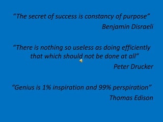 “The secret of success is constancy of purpose” Benjamin Disraeli “There is nothing so useless as doing efficiently that which should not be done at all” Peter Drucker “Genius is 1% inspiration and 99% perspiration” Thomas Edison 