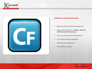 ColdFusion, Flex and AS Practices

•

Experienced pool ColdFusion programmers.

•

Highly experienced team of Adobe Advanced
ColdFusion Certified Engineers.

•

120+ Successful Projects Implementation

•

25+ Payment Gateway Integrations

•

20+ Web service Integrations

•

24x7 ColdFusion support

www.etisbew.com

 