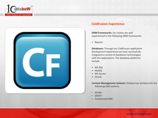 ColdFusion Experience
ORM Frameworks: Our teams are well
experienced in the following ORM frameworks

• Reactor
Databases: Through our ColdFusion application
development experience we have successfully
integrated a variety of databases technologies
with the applications. The database platforms
include
•
•
•
•

MS SQL
MySQL
MS Access
Oracle

Content Management Systems: Etisbew has worked with the
following CMS systems.
• MURA
• SAVVY
• Customized CMS

www.etisbew.com

 