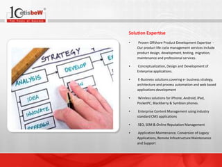 Solution Expertise
•

Proven Offshore Product Development Expertise Our product life cycle management services include
product design, development, testing, migration,
maintenance and professional services.

•

Conceptualization, Design and Development of
Enterprise applications.

•

E-Business solutions covering e- business strategy,
architecture and process automation and web based
applications development

•

Wireless solutions for iPhone, Android, iPad,
PocketPC, Blackberry & Symbian phones.

•

Enterprise Content Management using industry
standard CMS applications

•

SEO, SEM & Online Reputation Management

•

Application Maintenance, Conversion of Legacy
Applications, Remote Infrastructure Maintenance
and Support

 