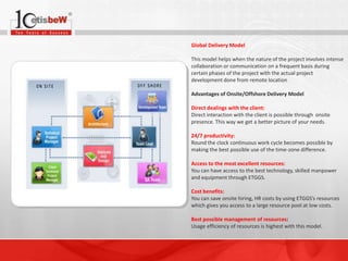 Global Delivery Model
This model helps when the nature of the project involves intense
collaboration or communication on a frequent basis during
certain phases of the project with the actual project
development done from remote location
Advantages of Onsite/Offshore Delivery Model
Direct dealings with the client:
Direct interaction with the client is possible through onsite
presence. This way we get a better picture of your needs.
24/7 productivity:
Round the clock continuous work cycle becomes possible by
making the best possible use of the time-zone difference.
Access to the most excellent resources:
You can have access to the best technology, skilled manpower
and equipment through ETGGS.
Cost benefits:
You can save onsite hiring, HR costs by using ETGGS’s resources
which gives you access to a large resource pool at low costs.
Best possible management of resources:
Usage efficiency of resources is highest with this model.

 