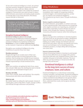 To hire with emotional intelligence in mind, ask pointed
interview questions designed to determine emotional
intelligence as well as skill sets. Obtain referrals
from existing team members who exhibit the emotional
intelligence characteristics you want to foster in others.
Utilize behavior assessments and employ people analytics
to leverage data in your hiring decisions. And always
request and talk to references.
Strengthen Emotional Intelligence
Emotional intelligence alone is not enough.
Developing and strengthening emotional intelligence
requires mindfulness. Leaders can strengthen their
emotional intelligence by employing mindfulness.
Mindfulness is a state of active, conscious focus
on the moment; it improves our ability to have big ideas.
Strengthen your emotional intelligence by using
mindfulness to practice these four steps:
Develop awareness.
People with high EI are acutely aware of their own
emotions and how they are being impacted by their
emotions. Start by being more mindful of your emotions
and work to more speciﬁcally identify what you’re feeling
instead of generalizing in broad emotional terms.
Pause.
When your emotions are getting the best of you, pause.
Take a breath. Walk away. Do anything but react or decide
when you’re not clearheaded enough to do it.
Develop soft skills.
Listen more carefully. Speak with kindness. Use empathy.
Communicate with others more eﬀectively.
Walk the talk.
Be a better leader by setting the right example. Instead of
seeking glory, seek to help others. Inspire, manage conﬂict,
and motivate through enthusiasm and positivity.
When you employ and practice mindfulness, you are
immediately more capable of recognizing emotions,
emotional triggers, and emotional responses, so that
you can improve your emotional intelligence.
The competencies go hand in hand. Through mindfulness,
you can:
Reduce negative emotional responses
Do certain behaviors, personalities, or actions cause you
to react unprofessionally? Build awareness by recognizing
when negative emotions are impacting you, and learn to
pause before responding. A pause will give you time to
breathe, think through your response, and provide a
measured, professional response rather than lashing out.
Reduce stress
How we manage stress and behave in stressful situations
will impact how we are perceived as leaders. Mindfulness
helps you learn to identify when you are feeling stress,
helping you to better manage your behavior and your
interactions with others. And once you identify your stress,
you can use techniques such as breathing exercises,
meditative practices, or simply sitting still to bring down
your stress level.
Improve interpersonal skills
Instead of becoming irritated or choosing to avoid people
who are more diﬃcult for you to engage with, practice
interacting with them. Be completely present, listen more
carefully, and pause to formulate responses. The more
eﬀort you put into working on interpersonal skills, the
stronger they will become.
Emotional Intelligence is a critical factor in becoming
a strong, innovative, and bold leader. Emotional intelligence
can be strengthened, but at the end of the day, it requires
a deep commitment and willingness to be genuine about
your emotional connection to your people. Care about
them, understand their needs, and recognize what they
need to thrive.
Using Mindfulness
info@easttenthgroup.com | www.easttenthgroup.com | 646. 809. 0112
Procedures can be taught. Skills can be gained.
But hiring for emotional intelligence will
ultimately make the diﬀerence in the long-term
success of your new hire and the overall success
of your entire team.
Using Mindfulness
Emotional Intelligence is critical
to the long-term success of every
employee, team, and culture.
To get immediately actionable leadership insight from
EastTenth Group every month, visit
https://easttenthgroup.com/newsletter/
and sign up for ourTake.Action.Now. leadership tips.
 