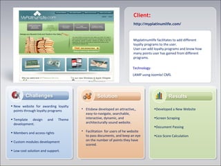 Myplatinumlife facilitates to add different
loyalty programs to the user.
User can add loyalty programs and know how
many points user has gained from different
programs.
Client:
• New website for awarding loyalty
points through loyalty programs
• Template design and Theme
development.
• Members and access rights
• Custom modules development
• Low cost solution and support.
•Developed a New Website
•Screen Scraping
•Document Passing
•Lico Score Calculation
• Etisbew developed an attractive,,
easy-to-navigate, searchable,
interactive, dynamic, and
architecturally sound website.
• Facilitation for users of he website
to pass documents, and keep an eye
on the number of points they have
scored.
Technology:
LAMP using Joomla! CMS.
http://myplatinumlife.com/
 