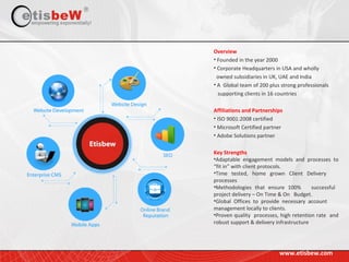 www.etisbew.com
Overview
• Founded in the year 2000
• Corporate Headquarters in USA and wholly
owned subsidiaries in UK, UAE and India
• A Global team of 200 plus strong professionals
supporting clients in 16 countries
Affiliations and Partnerships
• ISO 9001:2008 certified
• Microsoft Certified partner
• Adobe Solutions partner
Key Strengths
•Adaptable engagement models and processes to
“fit in” with client protocols.
•Time tested, home grown Client Delivery
processes
•Methodologies that ensure 100% successful
project delivery – On Time & On Budget.
•Global Offices to provide necessary account
management locally to clients.
•Proven quality processes, high retention rate and
robust support & delivery infrastructure
 