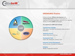 Etisbew provides Offshore development and
Outsourcing services based on several years of
experience in executing projects based on Linux, Apache,
MySQL and PHP (LAMP) technologies.
Our expertise in LAMP stack includes
Programming Languages
PHP, Python (Variant), Perl (Variant), Ruby on Rails, C
Extensions.
Application Servers
Apache Web Server on Linux
Development Tools
Eclipse IDE, Notepad++, Smarty, Zend
Enterprise Content Management
Joomla, Drupal, Wordpress, Buddypress
Database
MySQL, PostgreSQL (Variant)
OPENSOURCE Practice
www.etisbew.com
 