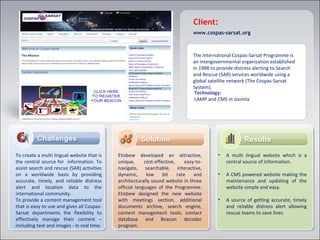 Client:
www.cospas-sarsat.org
The International Cospas-Sarsat Programme is
an intergovernmental organization established
in 1988 to provide distress alerting to Search
and Rescue (SAR) services worldwide using a
global satellite network (The Cospas-Sarsat
System).
To create a multi lingual website that is
the central source for information. To
assist search and rescue (SAR) activities
on a worldwide basis by providing
accurate, timely, and reliable distress
alert and location data to the
international community.
To provide a content management tool
that is easy to use and gives all Cospas-
Sarsat departments the flexibility to
effectively manage their content –
including text and images - in real time.
Etisbew developed an attractive,
unique, cost-effective, easy-to-
navigate, searchable, interactive,
dynamic, low bit rate and
architecturally sound website in three
official languages of the Programme.
Etisbew designed the new website
with meetings section, additional
documents archive, search engine,
content management tools, contact
database and Beacon decoder
program.
• A multi lingual website which is a
central source of information.
• A CMS powered website making the
maintenance and updating of the
website simple and easy.
• A source of getting accurate, timely
and reliable distress alert allowing
rescue teams to save lives.
Technology:
LAMP and CMS in Joomla
 
