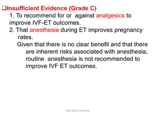 Insufficient Evidence (Grade C)
1. To recommend for or against analgesics to
improve IVF-ET outcomes.
2. That anesthesia during ET improves pregnancy
rates.
Given that there is no clear benefit and that there
are inherent risks associated with anesthesia,
routine anesthesia is not recommended to
improve IVF ET outcomes.
ABOUBAKR ELNASHAR
 