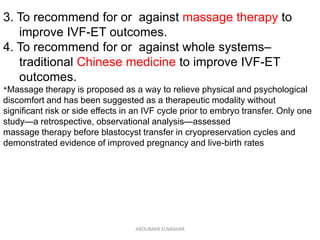 3. To recommend for or against massage therapy to
improve IVF-ET outcomes.
4. To recommend for or against whole systems–
traditional Chinese medicine to improve IVF-ET
outcomes.
*Massage therapy is proposed as a way to relieve physical and psychological
discomfort and has been suggested as a therapeutic modality without
significant risk or side effects in an IVF cycle prior to embryo transfer. Only one
study—a retrospective, observational analysis—assessed
massage therapy before blastocyst transfer in cryopreservation cycles and
demonstrated evidence of improved pregnancy and live-birth rates
ABOUBAKR ELNASHAR
 