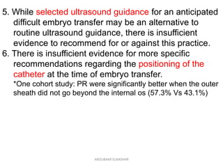 5. While selected ultrasound guidance for an anticipated
difficult embryo transfer may be an alternative to
routine ultrasound guidance, there is insufficient
evidence to recommend for or against this practice.
6. There is insufficient evidence for more specific
recommendations regarding the positioning of the
catheter at the time of embryo transfer.
*One cohort study: PR were significantly better when the outer
sheath did not go beyond the internal os (57.3% Vs 43.1%)
ABOUBAKR ELNASHAR
 