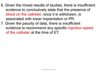 6. Given the mixed results of studies, there is insufficient
evidence to conclusively state that the presence of
blood on the catheter, once it is withdrawn, is
associated with lower implantation or PR.
7. Given the paucity of data, there is insufficient
evidence to recommend any specific injection speed
of the catheter at the time of ET.
ABOUBAKR ELNASHAR
 