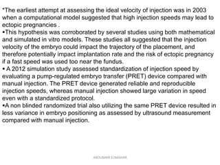 *The earliest attempt at assessing the ideal velocity of injection was in 2003
when a computational model suggested that high injection speeds may lead to
ectopic pregnancies .
This hypothesis was corroborated by several studies using both mathematical
and simulated in vitro models. These studies all suggested that the injection
velocity of the embryo could impact the trajectory of the placement, and
therefore potentially impact implantation rate and the risk of ectopic pregnancy
if a fast speed was used too near the fundus.
 A 2012 simulation study assessed standardization of injection speed by
evaluating a pump-regulated embryo transfer (PRET) device compared with
manual injection. The PRET device generated reliable and reproducible
injection speeds, whereas manual injection showed large variation in speed
even with a standardized protocol.
A non blinded randomized trial also utilizing the same PRET device resulted in
less variance in embryo positioning as assessed by ultrasound measurement
compared with manual injection.
ABOUBAKR ELNASHAR
 