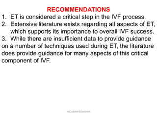 RECOMMENDATIONS
1. ET is considered a critical step in the IVF process.
2. Extensive literature exists regarding all aspects of ET,
which supports its importance to overall IVF success.
3. While there are insufficient data to provide guidance
on a number of techniques used during ET, the literature
does provide guidance for many aspects of this critical
component of IVF.
ABOUBAKR ELNASHAR
 